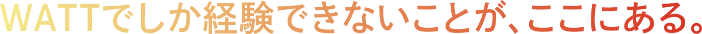 WATTでしか経験できない事が、ここにある。